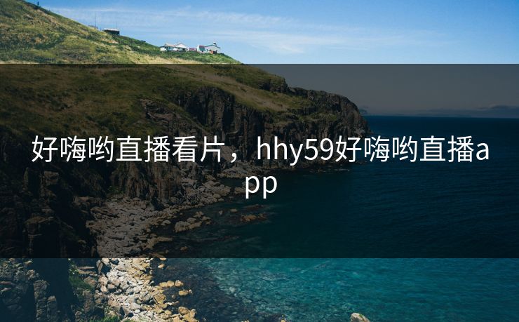 好嗨哟直播看片，hhy59好嗨哟直播app