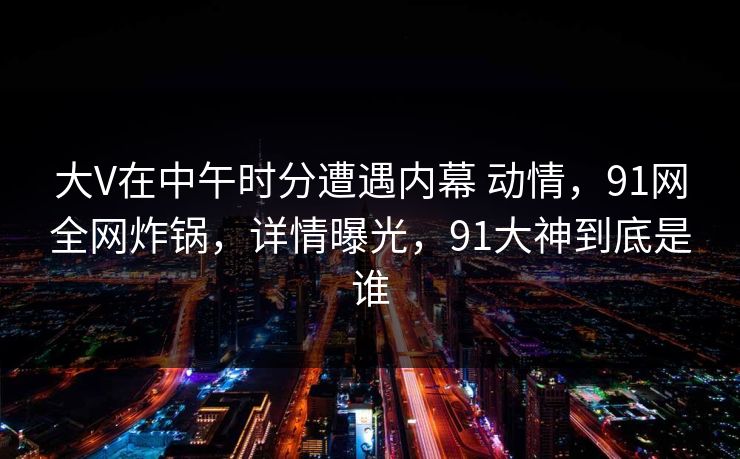 大V在中午时分遭遇内幕 动情,91网全网炸锅,详情曝光,91大神到底是谁 大V在中午时分遭遇内幕 动情,91网全网炸锅,详情曝光,91大神到底是谁