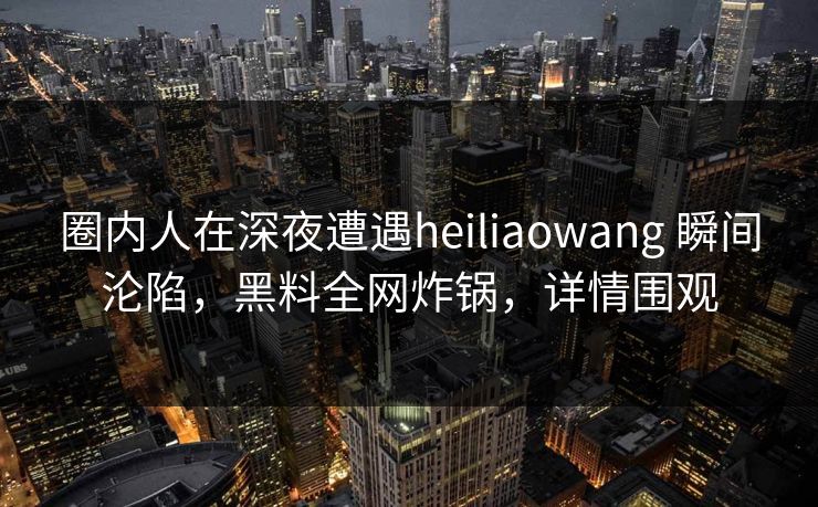 圈内人在深夜遭遇heiliaowang 瞬间沦陷，黑料全网炸锅，详情围观