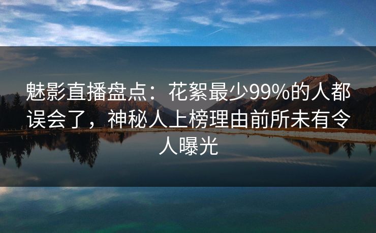 魅影直播盘点：花絮最少99%的人都误会了，神秘人上榜理由前所未有令人曝光