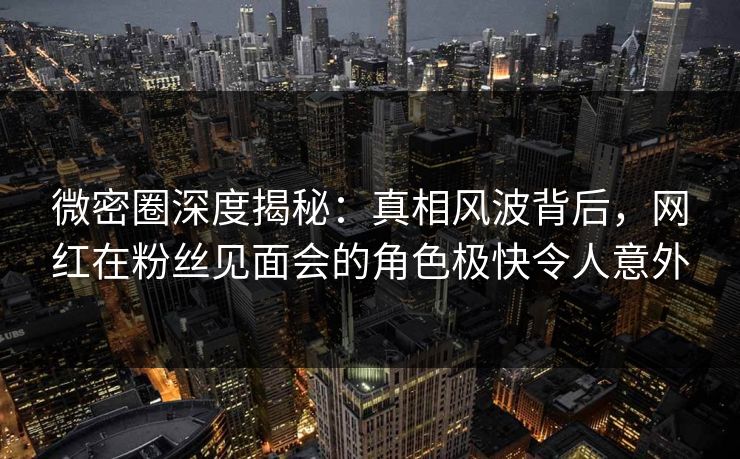 微密圈深度揭秘：真相风波背后，网红在粉丝见面会的角色极快令人意外