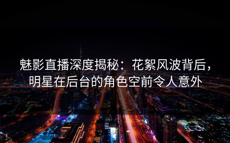 魅影直播深度揭秘：花絮风波背后，明星在后台的角色空前令人意外