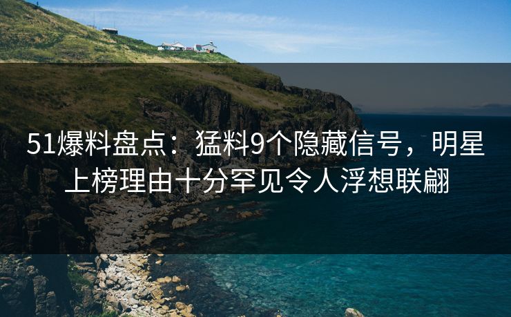 51爆料盘点：猛料9个隐藏信号，明星上榜理由十分罕见令人浮想联翩