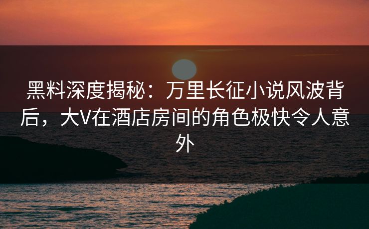黑料深度揭秘:万里长征小说风波背后,大V在酒店房间的角色极快令人意外