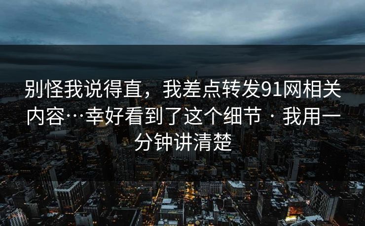 别怪我说得直，我差点转发91网相关内容…幸好看到了这个细节 · 我用一分钟讲清楚