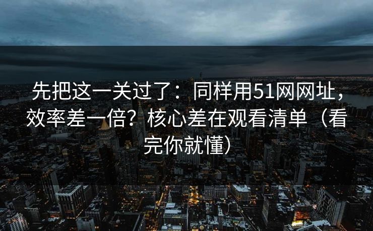 先把这一关过了：同样用51网网址，效率差一倍？核心差在观看清单（看完你就懂）