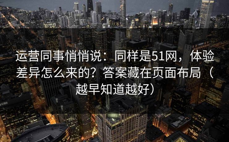 运营同事悄悄说：同样是51网，体验差异怎么来的？答案藏在页面布局（越早知道越好）