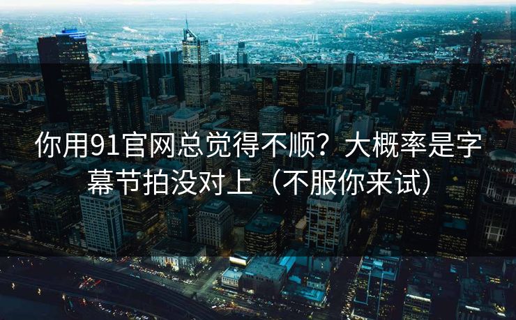 你用91官网总觉得不顺？大概率是字幕节拍没对上（不服你来试）