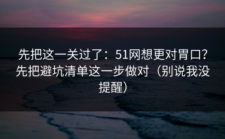 先把这一关过了：51网想更对胃口？先把避坑清单这一步做对（别说我没提醒）