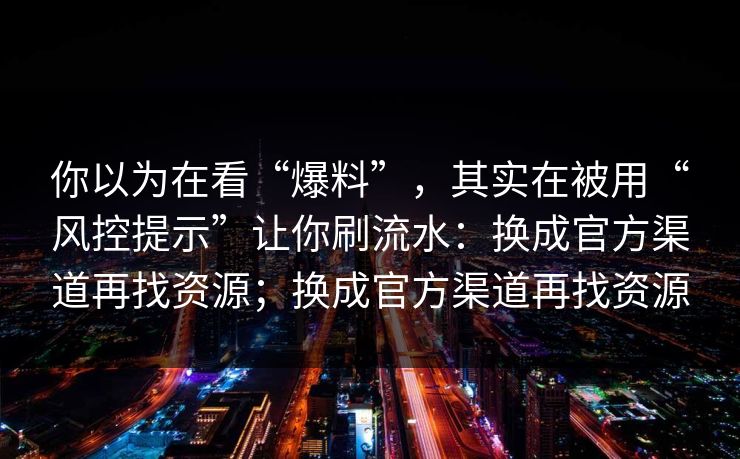 你以为在看“爆料”，其实在被用“风控提示”让你刷流水：换成官方渠道再找资源；换成官方渠道再找资源