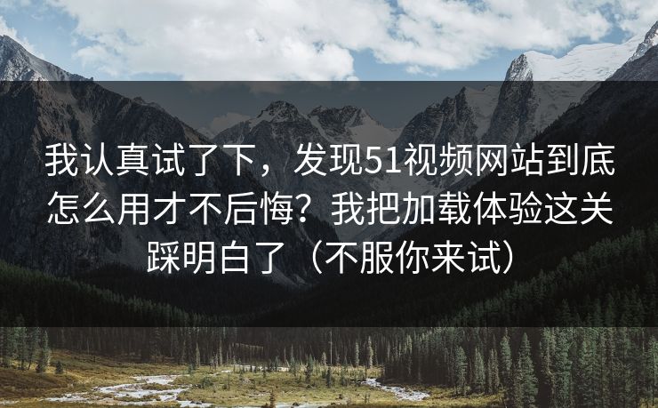 我认真试了下，发现51视频网站到底怎么用才不后悔？我把加载体验这关踩明白了（不服你来试）
