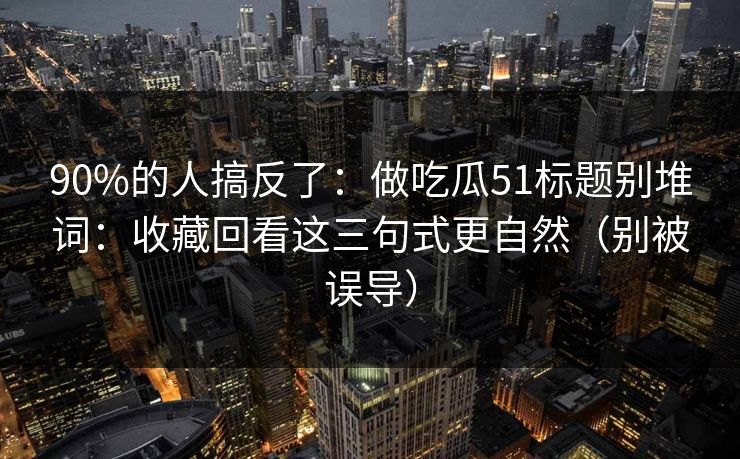 90%的人搞反了：做吃瓜51标题别堆词：收藏回看这三句式更自然（别被误导）
