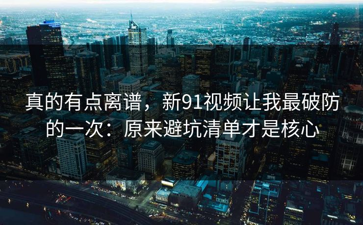 真的有点离谱，新91视频让我最破防的一次：原来避坑清单才是核心