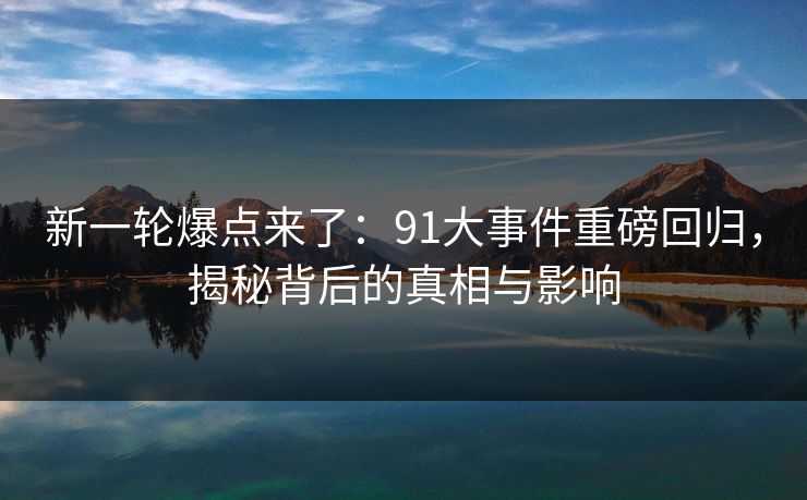 新一轮爆点来了：91大事件重磅回归，揭秘背后的真相与影响
